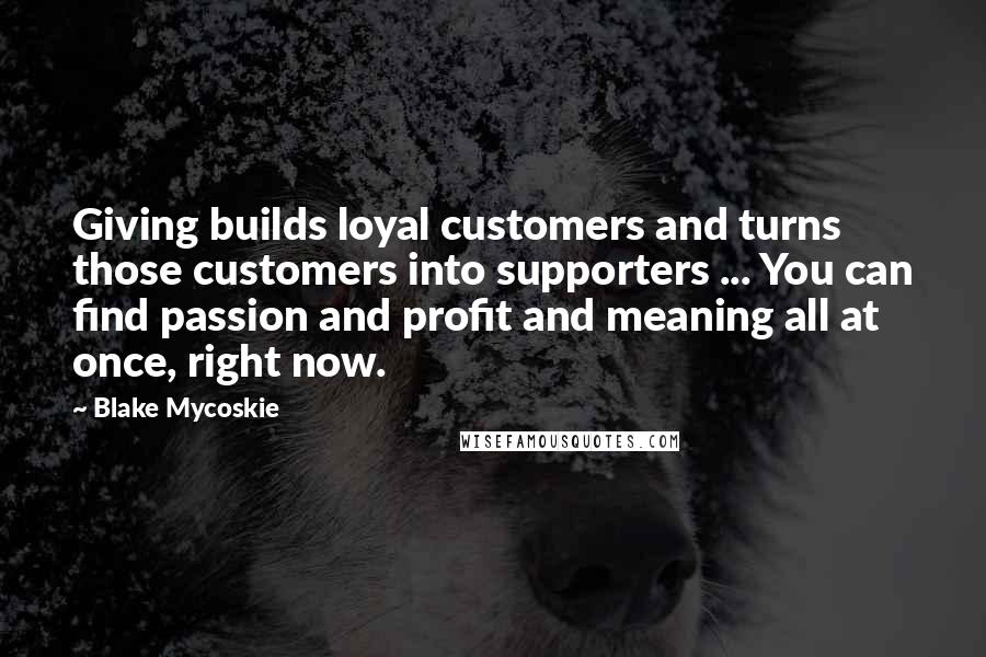 Blake Mycoskie quotes: Giving builds loyal customers and turns those customers into supporters ... You can find passion and profit and meaning all at once, right now. Blake Mycoskie quotes: Giving builds loyal customers and turns those customers into supporters ... You can find passion and profit and meaning all at once, right now.
