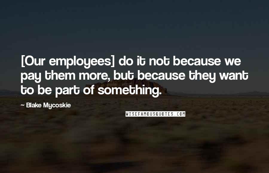 Blake Mycoskie quotes: [Our employees] do it not because we pay them more, but because they want to be part of something.