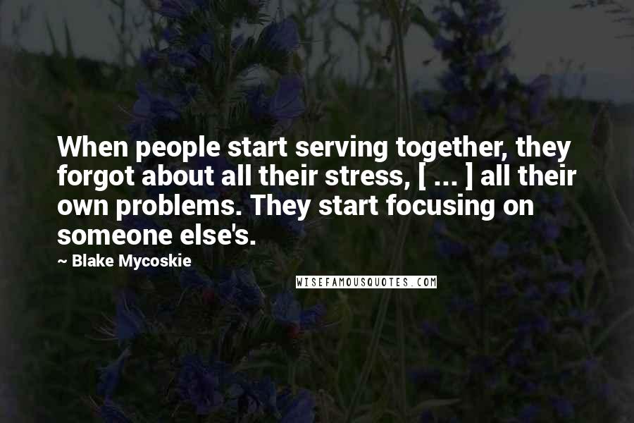 Blake Mycoskie quotes: When people start serving together, they forgot about all their stress, [ ... ] all their own problems. They start focusing on someone else's.