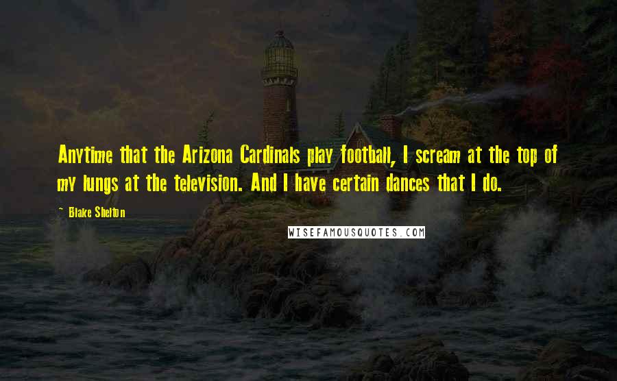 Blake Shelton quotes: Anytime that the Arizona Cardinals play football, I scream at the top of my lungs at the television. And I have certain dances that I do.