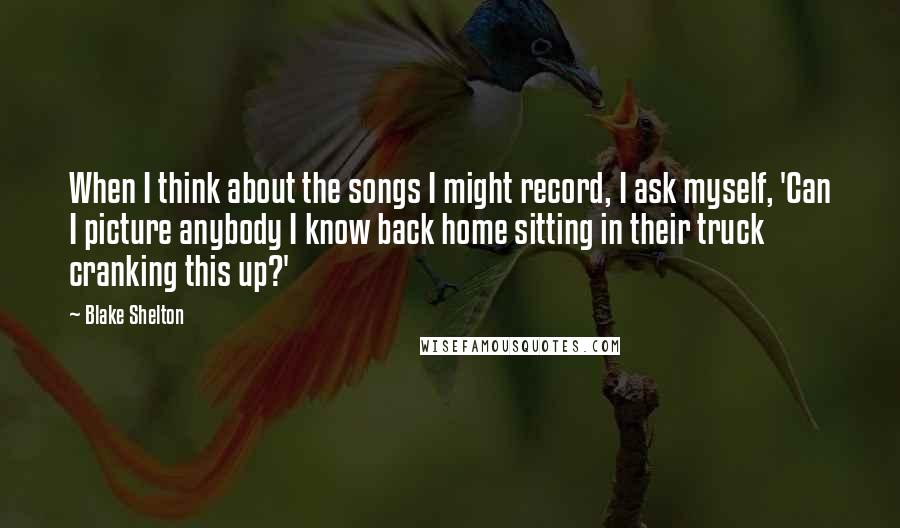 Blake Shelton quotes: When I think about the songs I might record, I ask myself, 'Can I picture anybody I know back home sitting in their truck cranking this up?'