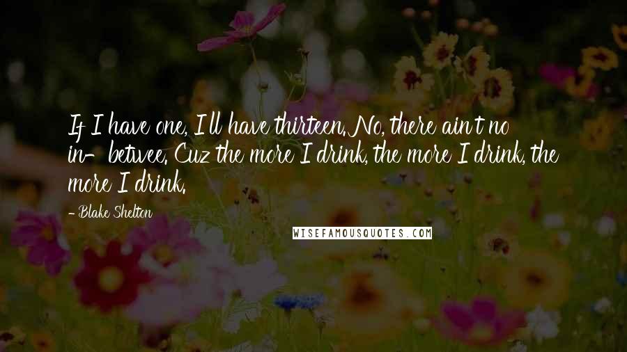 Blake Shelton quotes: If I have one, I'll have thirteen. No, there ain't no in-betwee. Cuz the more I drink, the more I drink, the more I drink.