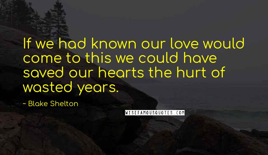 Blake Shelton quotes: If we had known our love would come to this we could have saved our hearts the hurt of wasted years.