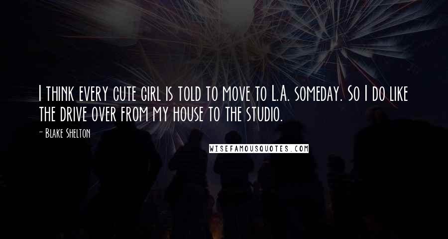 Blake Shelton quotes: I think every cute girl is told to move to L.A. someday. So I do like the drive over from my house to the studio.