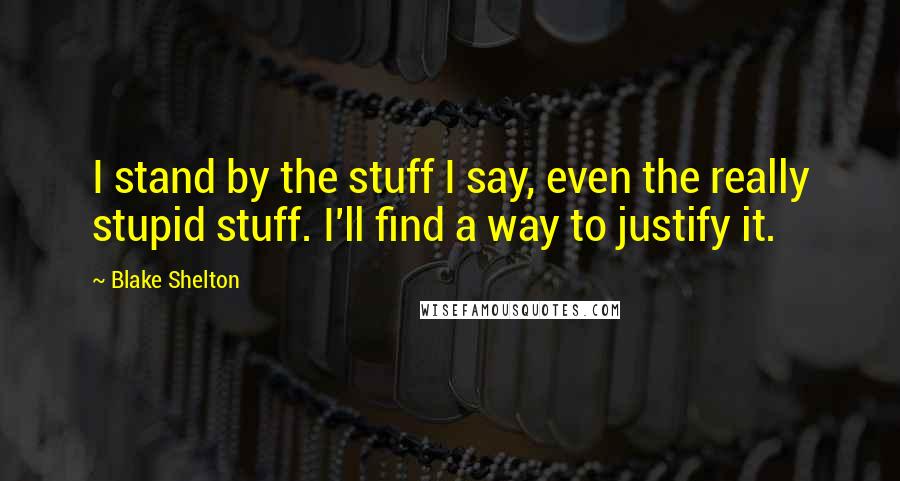 Blake Shelton quotes: I stand by the stuff I say, even the really stupid stuff. I'll find a way to justify it.