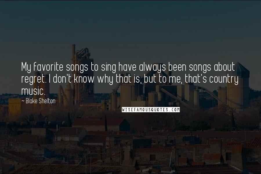 Blake Shelton quotes: My favorite songs to sing have always been songs about regret. I don't know why that is, but to me, that's country music.