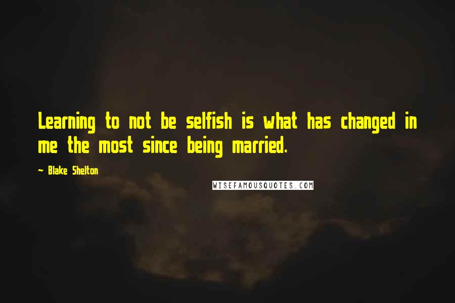 Blake Shelton quotes: Learning to not be selfish is what has changed in me the most since being married.