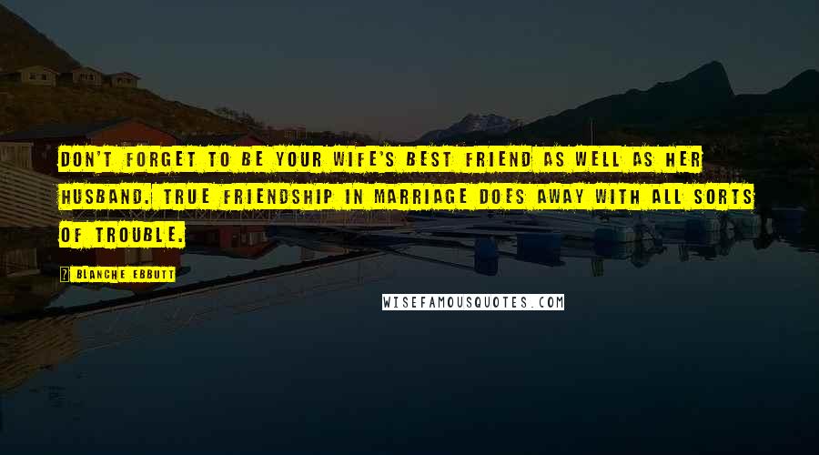 Blanche Ebbutt quotes: Don't forget to be your wife's best friend as well as her husband. True friendship in marriage does away with all sorts of trouble.