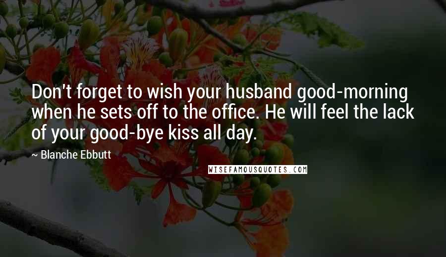 Blanche Ebbutt quotes: Don't forget to wish your husband good-morning when he sets off to the office. He will feel the lack of your good-bye kiss all day.
