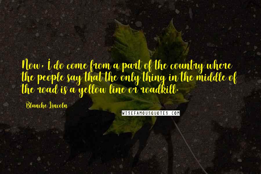 Blanche Lincoln quotes: Now, I do come from a part of the country where the people say that the only thing in the middle of the road is a yellow line or roadkill.