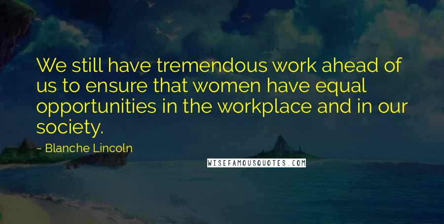 Blanche Lincoln quotes: We still have tremendous work ahead of us to ensure that women have equal opportunities in the workplace and in our society.