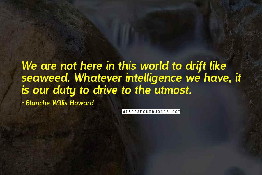 Blanche Willis Howard quotes: We are not here in this world to drift like seaweed. Whatever intelligence we have, it is our duty to drive to the utmost.