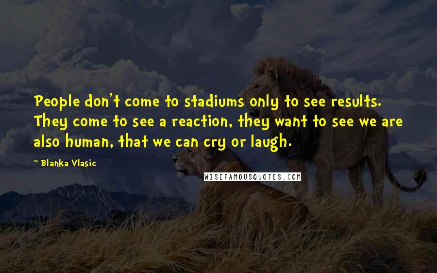 Blanka Vlasic quotes: People don't come to stadiums only to see results. They come to see a reaction, they want to see we are also human, that we can cry or laugh. Blanka Vlasic quotes: People don't come to stadiums only to see results. They come to see a reaction, they want to see we are also human, that we can cry or laugh.