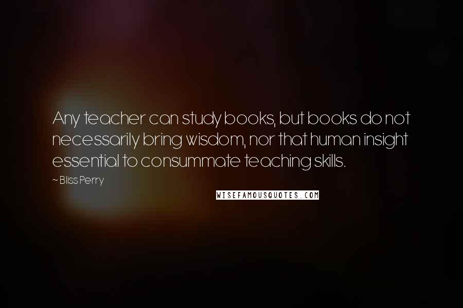 Bliss Perry quotes: Any teacher can study books, but books do not necessarily bring wisdom, nor that human insight essential to consummate teaching skills.