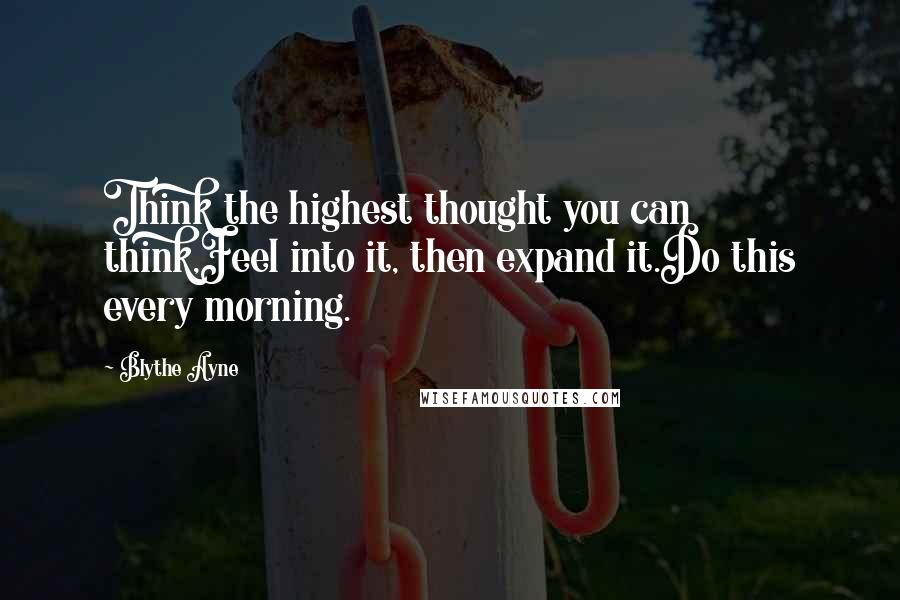 Blythe Ayne quotes: Think the highest thought you can think,Feel into it, then expand it.Do this every morning.
