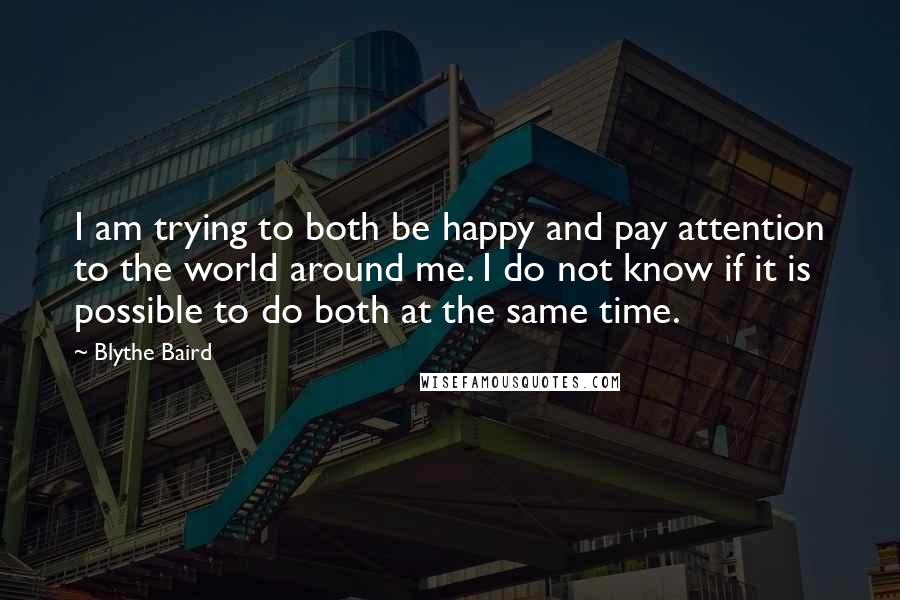 Blythe Baird quotes: I am trying to both be happy and pay attention to the world around me. I do not know if it is possible to do both at the same time.