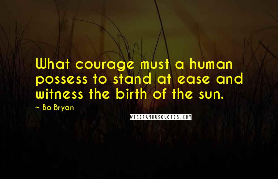 Bo Bryan quotes: What courage must a human possess to stand at ease and witness the birth of the sun.