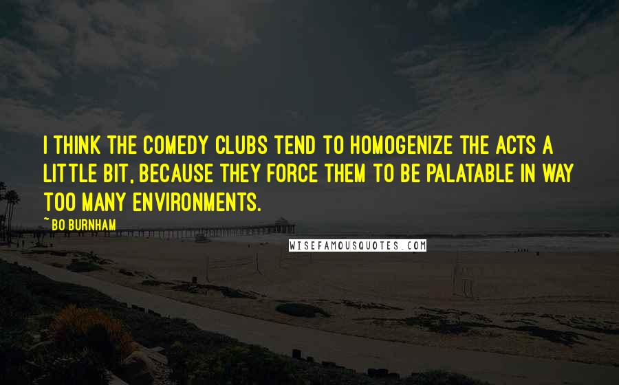 Bo Burnham quotes: I think the comedy clubs tend to homogenize the acts a little bit, because they force them to be palatable in way too many environments.