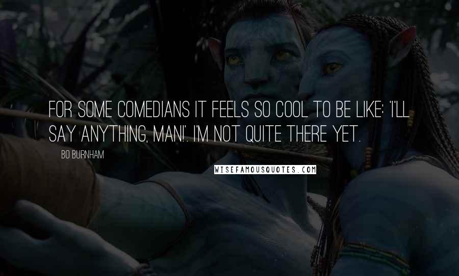 Bo Burnham quotes: For some comedians it feels so cool to be like: 'I'll say anything, man!'. I'm not quite there yet.