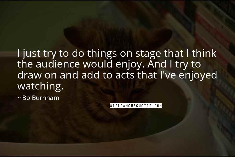 Bo Burnham quotes: I just try to do things on stage that I think the audience would enjoy. And I try to draw on and add to acts that I've enjoyed watching.