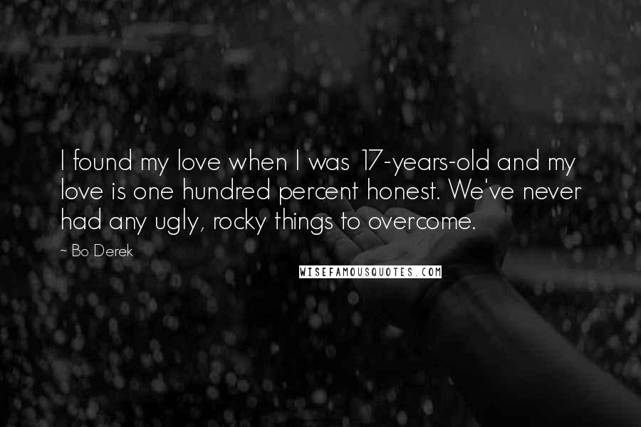 Bo Derek quotes: I found my love when I was 17-years-old and my love is one hundred percent honest. We've never had any ugly, rocky things to overcome. Bo Derek quotes: I found my love when I was 17-years-old and my love is one hundred percent honest. We've never had any ugly, rocky things to overcome.
