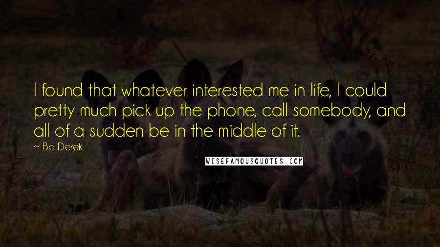 Bo Derek quotes: I found that whatever interested me in life, I could pretty much pick up the phone, call somebody, and all of a sudden be in the middle of it. Bo Derek quotes: I found that whatever interested me in life, I could pretty much pick up the phone, call somebody, and all of a sudden be in the middle of it.