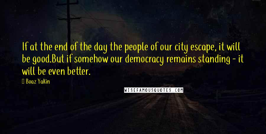 Boaz Yakin quotes: If at the end of the day the people of our city escape, it will be good.But if somehow our democracy remains standing - it will be even better. Boaz Yakin quotes: If at the end of the day the people of our city escape, it will be good.But if somehow our democracy remains standing - it will be even better.