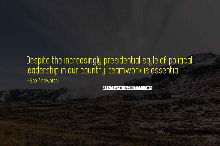 Bob Ainsworth quotes: Despite the increasingly presidential style of political leadership in our country, teamwork is essential.