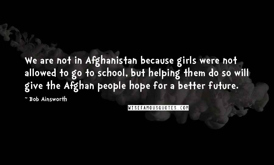 Bob Ainsworth quotes: We are not in Afghanistan because girls were not allowed to go to school, but helping them do so will give the Afghan people hope for a better future.
