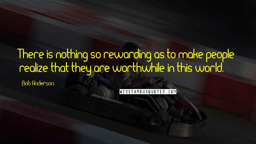 Bob Anderson quotes: There is nothing so rewarding as to make people realize that they are worthwhile in this world.