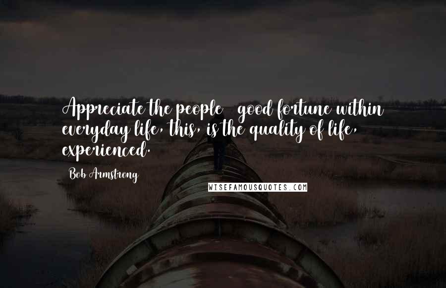 Bob Armstrong quotes: Appreciate the people & good fortune within everyday life, this, is the quality of life, experienced. Bob Armstrong quotes: Appreciate the people & good fortune within everyday life, this, is the quality of life, experienced.