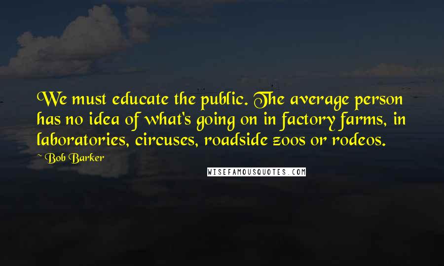 Bob Barker quotes: We must educate the public. The average person has no idea of what's going on in factory farms, in laboratories, circuses, roadside zoos or rodeos.