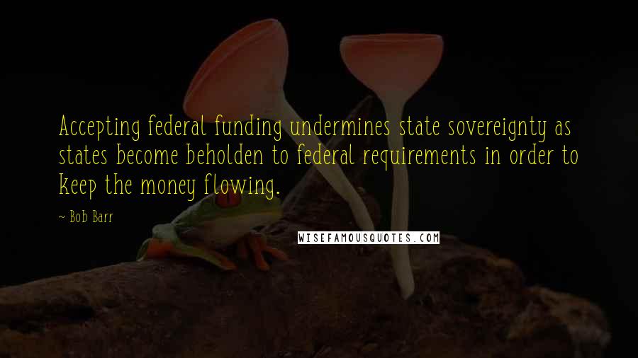 Bob Barr quotes: Accepting federal funding undermines state sovereignty as states become beholden to federal requirements in order to keep the money flowing.