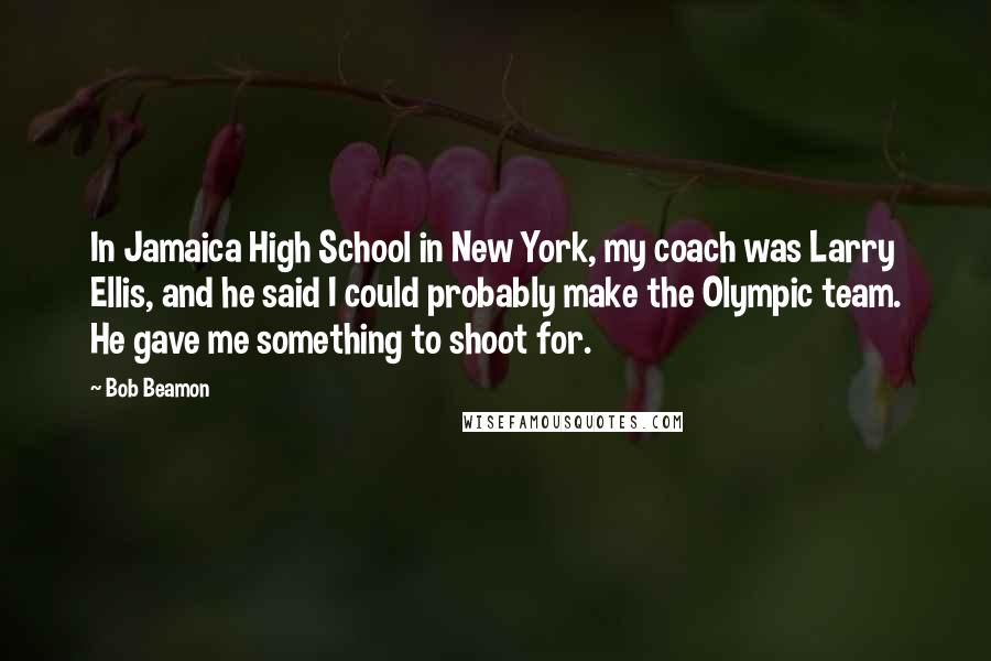 Bob Beamon quotes: In Jamaica High School in New York, my coach was Larry Ellis, and he said I could probably make the Olympic team. He gave me something to shoot for.