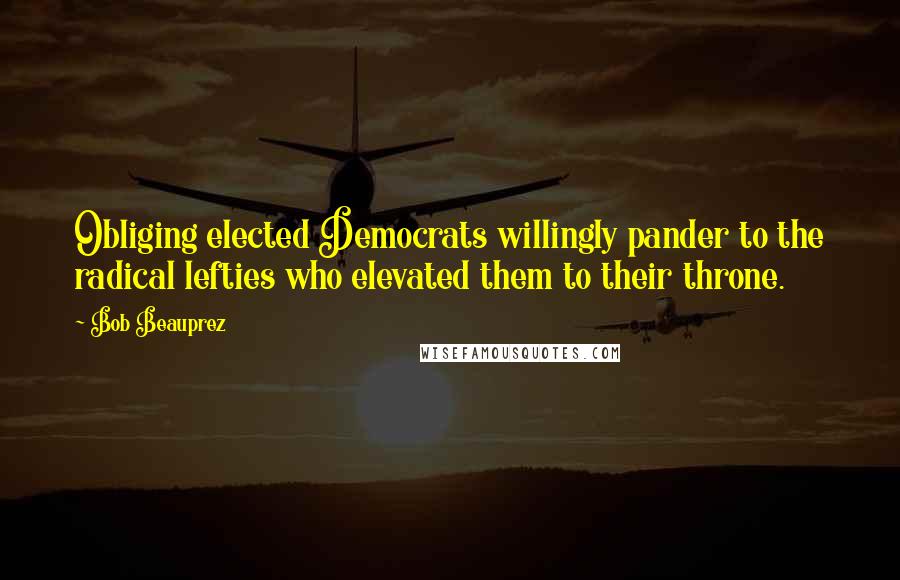 Bob Beauprez quotes: Obliging elected Democrats willingly pander to the radical lefties who elevated them to their throne. Bob Beauprez quotes: Obliging elected Democrats willingly pander to the radical lefties who elevated them to their throne.