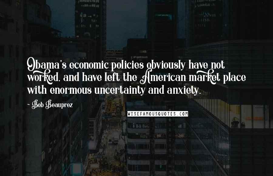 Bob Beauprez quotes: Obama's economic policies obviously have not worked, and have left the American market place with enormous uncertainty and anxiety.