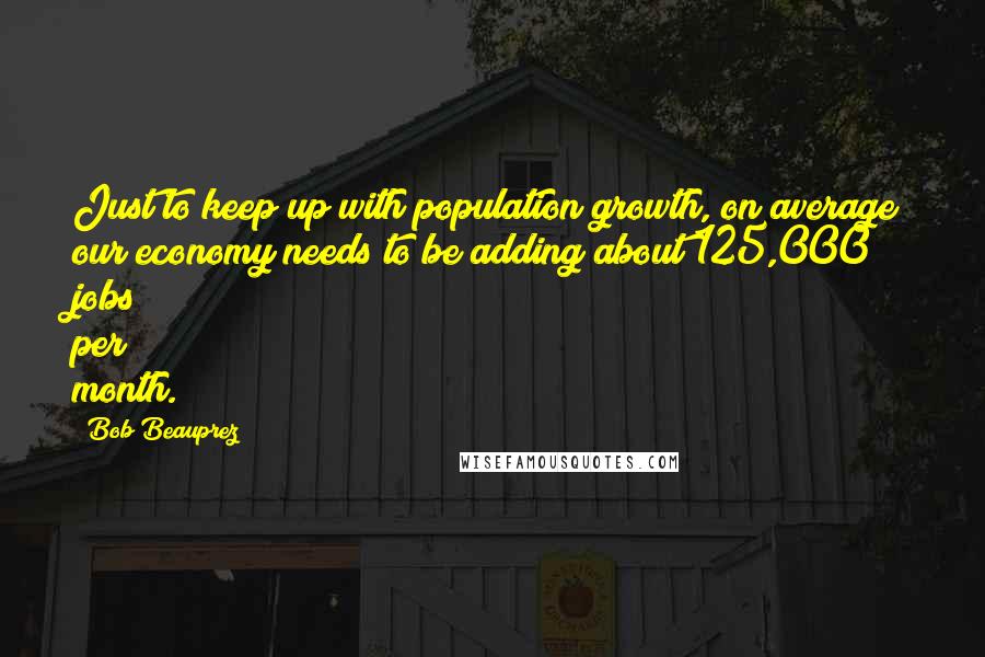 Bob Beauprez quotes: Just to keep up with population growth, on average our economy needs to be adding about 125,000 jobs per month. Bob Beauprez quotes: Just to keep up with population growth, on average our economy needs to be adding about 125,000 jobs per month.