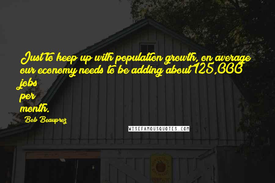 Bob Beauprez quotes: Just to keep up with population growth, on average our economy needs to be adding about 125,000 jobs per month.