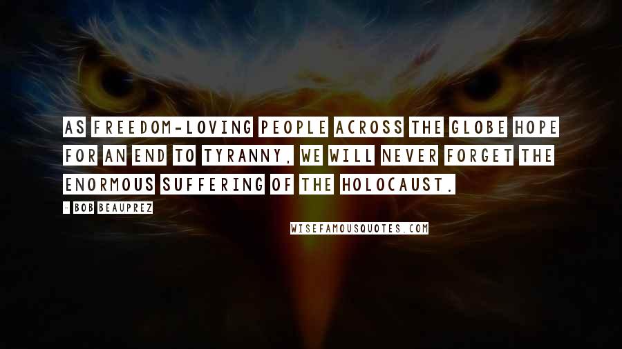 Bob Beauprez quotes: As freedom-loving people across the globe hope for an end to tyranny, we will never forget the enormous suffering of the Holocaust. Bob Beauprez quotes: As freedom-loving people across the globe hope for an end to tyranny, we will never forget the enormous suffering of the Holocaust.