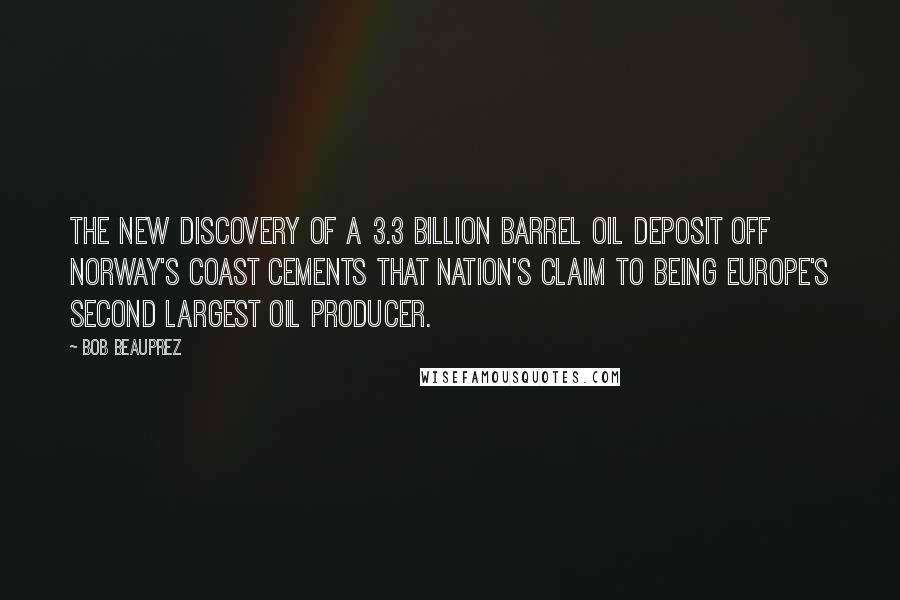 Bob Beauprez quotes: The new discovery of a 3.3 billion barrel oil deposit off Norway's coast cements that nation's claim to being Europe's second largest oil producer. Bob Beauprez quotes: The new discovery of a 3.3 billion barrel oil deposit off Norway's coast cements that nation's claim to being Europe's second largest oil producer.
