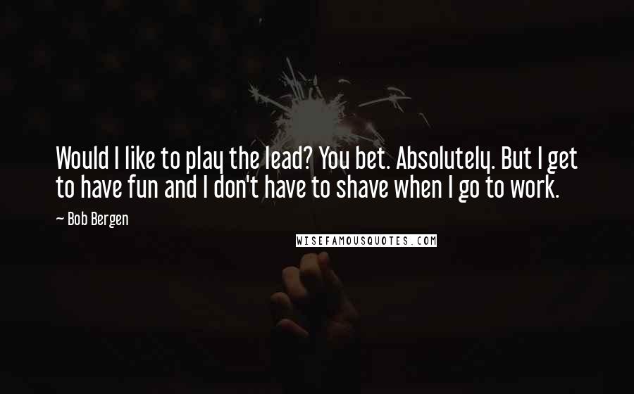 Bob Bergen quotes: Would I like to play the lead? You bet. Absolutely. But I get to have fun and I don't have to shave when I go to work. Bob Bergen quotes: Would I like to play the lead? You bet. Absolutely. But I get to have fun and I don't have to shave when I go to work.