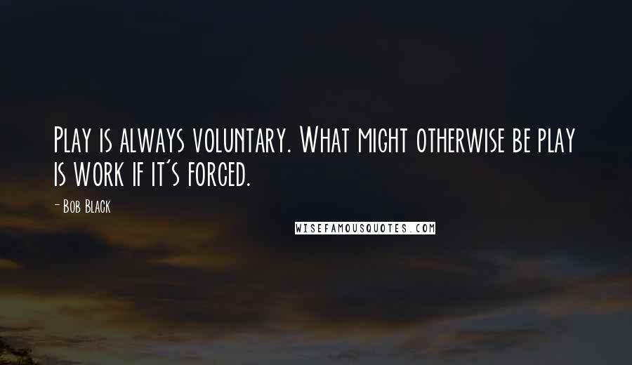 Bob Black quotes: Play is always voluntary. What might otherwise be play is work if it's forced.