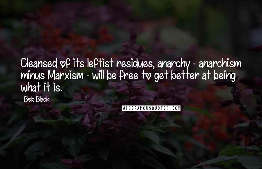 Bob Black quotes: Cleansed of its leftist residues, anarchy - anarchism minus Marxism - will be free to get better at being what it is. Bob Black quotes: Cleansed of its leftist residues, anarchy - anarchism minus Marxism - will be free to get better at being what it is.