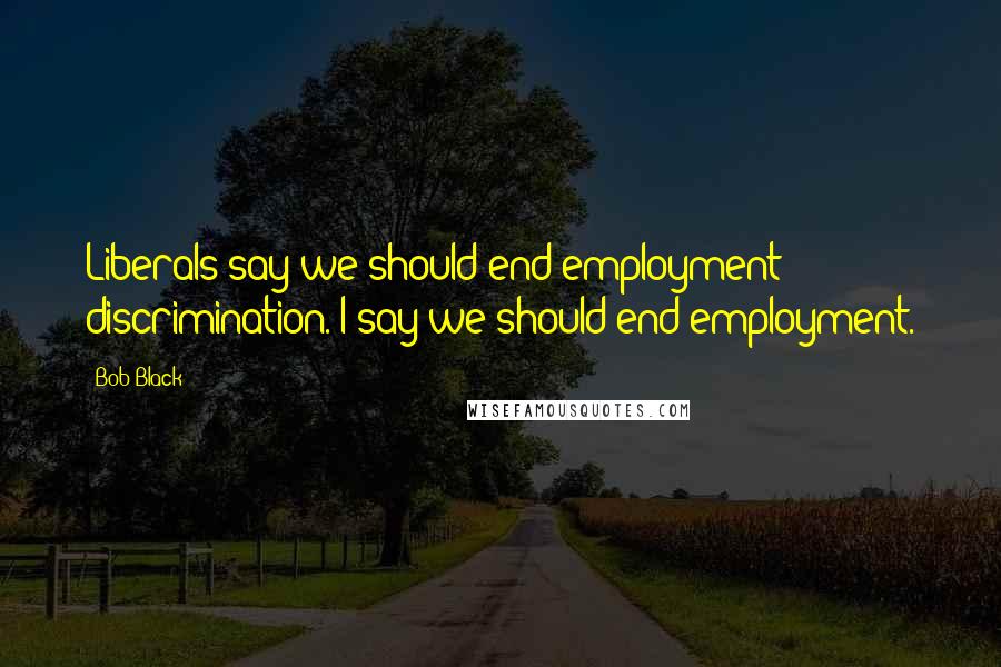 Bob Black quotes: Liberals say we should end employment discrimination. I say we should end employment.