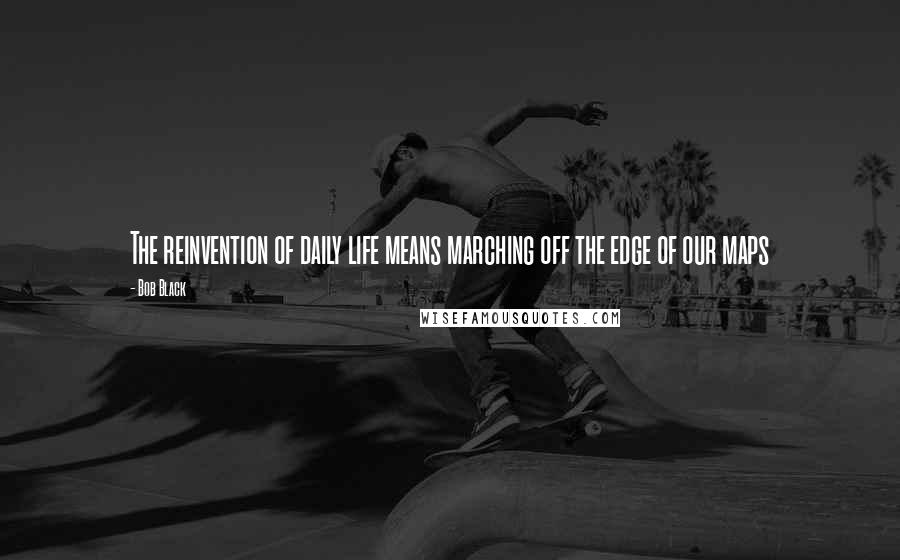 Bob Black quotes: The reinvention of daily life means marching off the edge of our maps