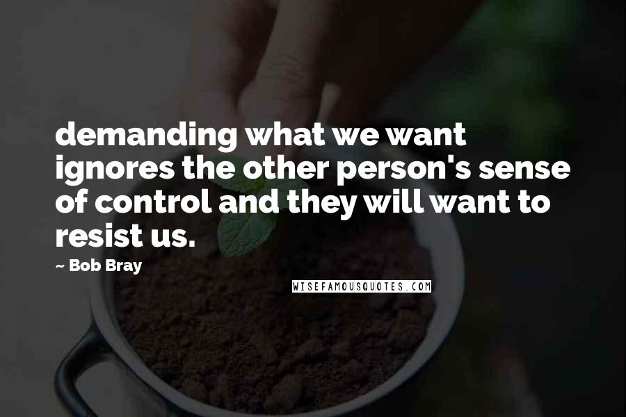 Bob Bray quotes: demanding what we want ignores the other person's sense of control and they will want to resist us.