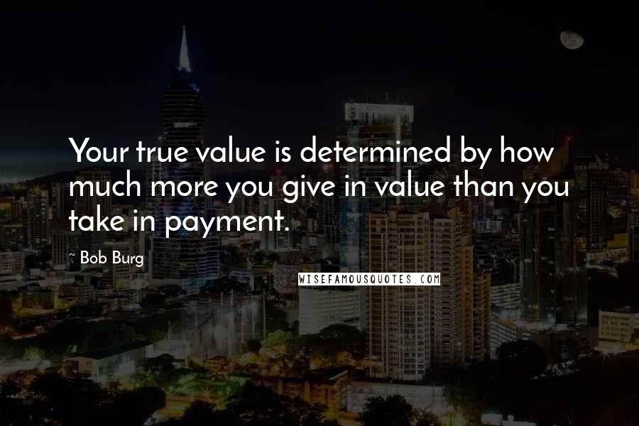 Bob Burg quotes: Your true value is determined by how much more you give in value than you take in payment.