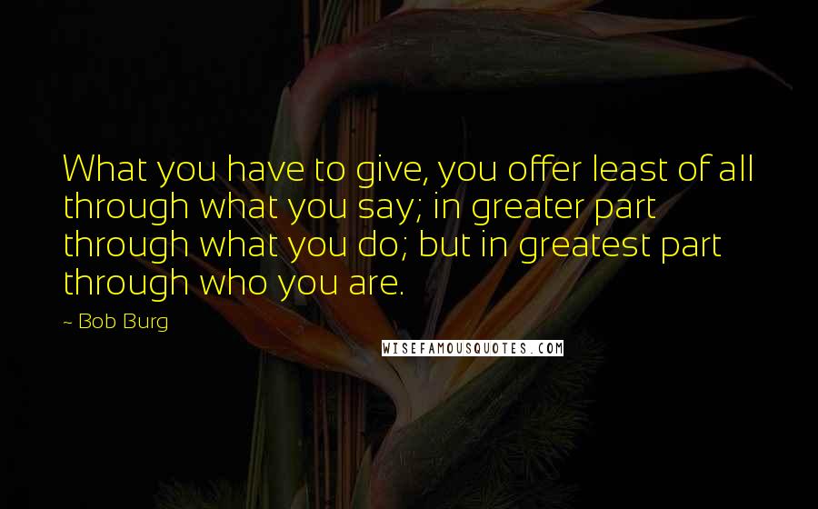 Bob Burg quotes: What you have to give, you offer least of all through what you say; in greater part through what you do; but in greatest part through who you are.