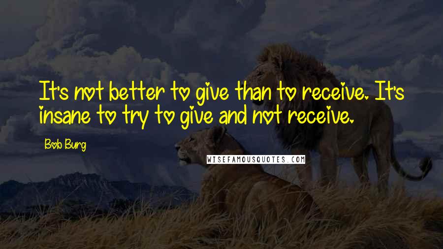 Bob Burg quotes: It's not better to give than to receive. It's insane to try to give and not receive.
