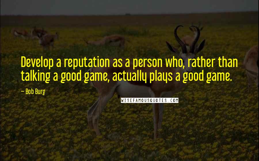 Bob Burg quotes: Develop a reputation as a person who, rather than talking a good game, actually plays a good game.